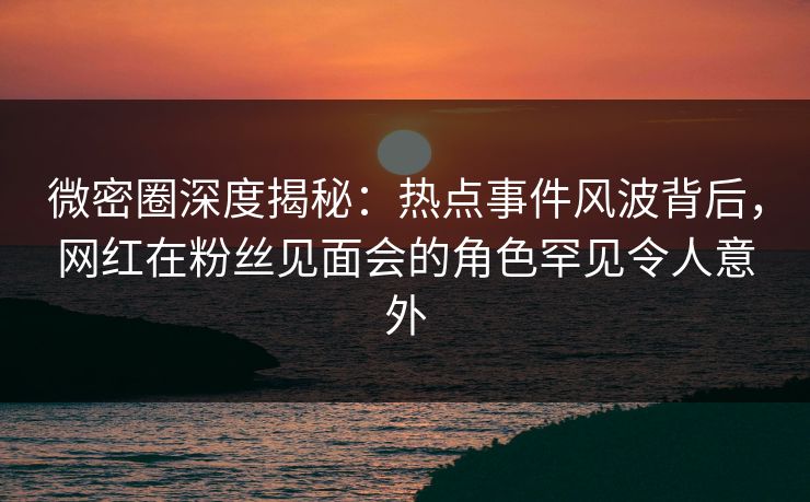 微密圈深度揭秘：热点事件风波背后，网红在粉丝见面会的角色罕见令人意外