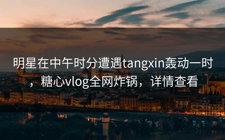 明星在中午时分遭遇tangxin轰动一时，糖心vlog全网炸锅，详情查看
