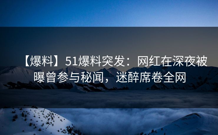 【爆料】51爆料突发：网红在深夜被曝曾参与秘闻，迷醉席卷全网