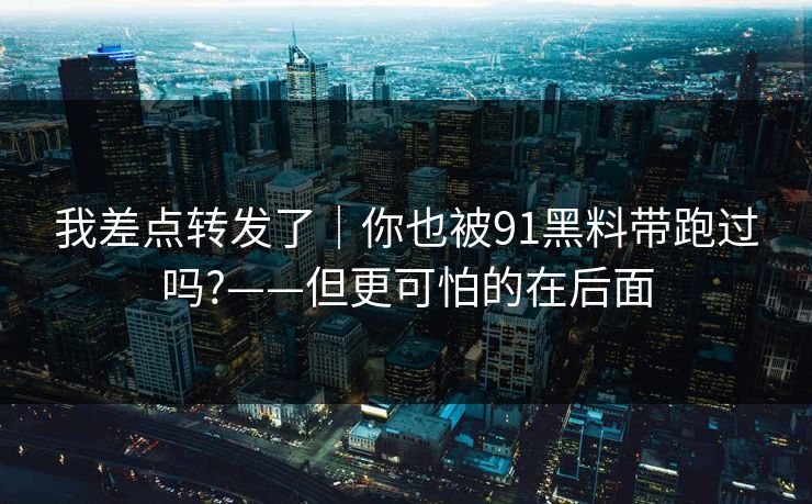 我差点转发了｜你也被91黑料带跑过吗?——但更可怕的在后面