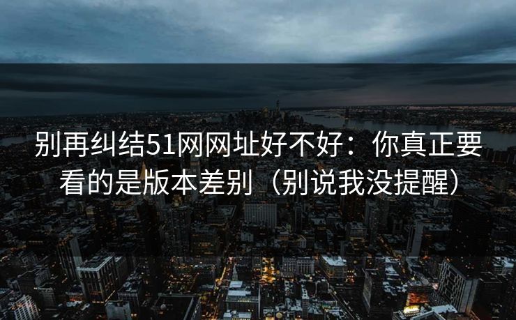 别再纠结51网网址好不好：你真正要看的是版本差别（别说我没提醒）
