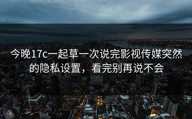 今晚17c一起草一次说完影视传媒突然的隐私设置，看完别再说不会