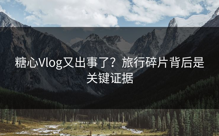 糖心Vlog又出事了？旅行碎片背后是关键证据