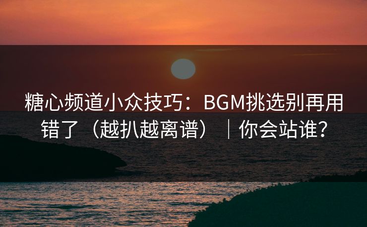 糖心频道小众技巧：BGM挑选别再用错了（越扒越离谱）｜你会站谁？