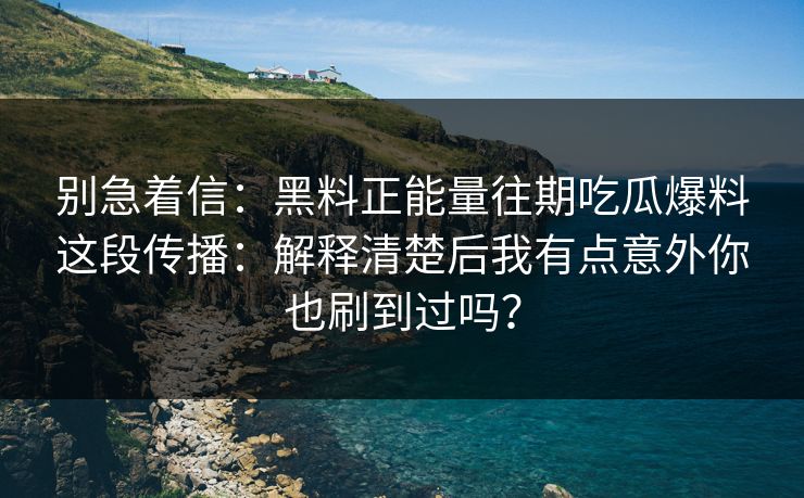 别急着信：黑料正能量往期吃瓜爆料这段传播：解释清楚后我有点意外你也刷到过吗？