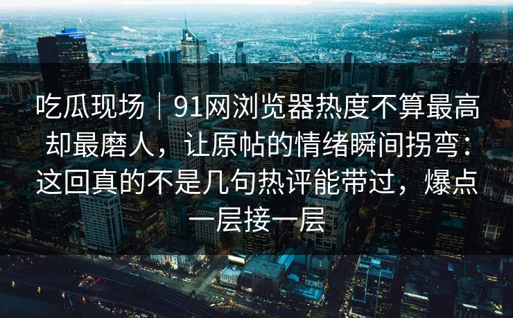 吃瓜现场｜91网浏览器热度不算最高却最磨人，让原帖的情绪瞬间拐弯：这回真的不是几句热评能带过，爆点一层接一层
