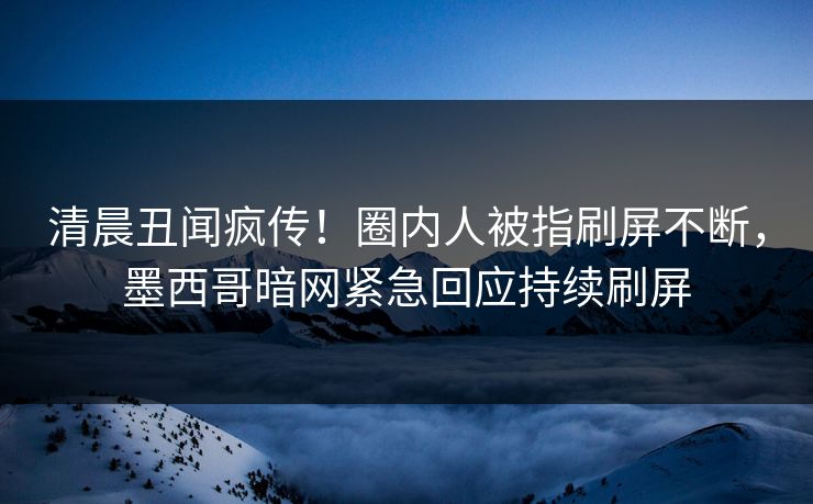 清晨丑闻疯传！圈内人被指刷屏不断，墨西哥暗网紧急回应持续刷屏