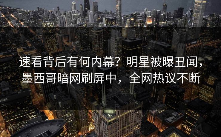 速看背后有何内幕？明星被曝丑闻，墨西哥暗网刷屏中，全网热议不断
