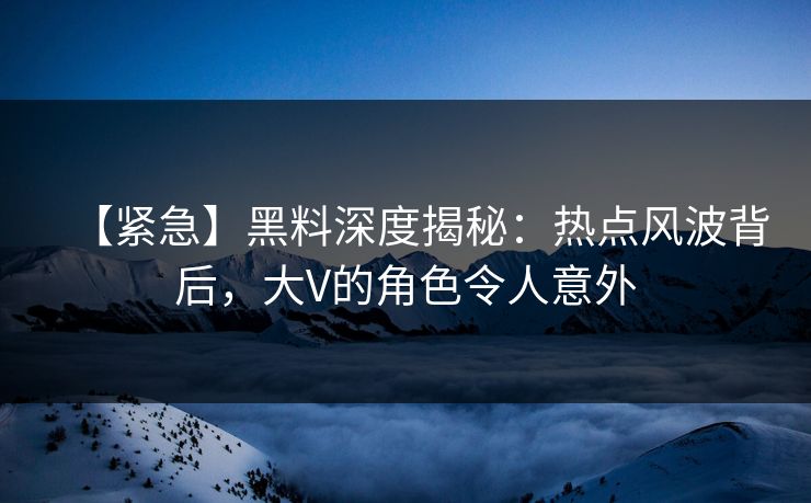 【紧急】黑料深度揭秘：热点风波背后，大V的角色令人意外