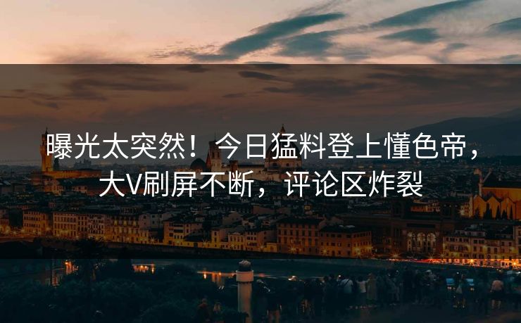 曝光太突然！今日猛料登上懂色帝，大V刷屏不断，评论区炸裂