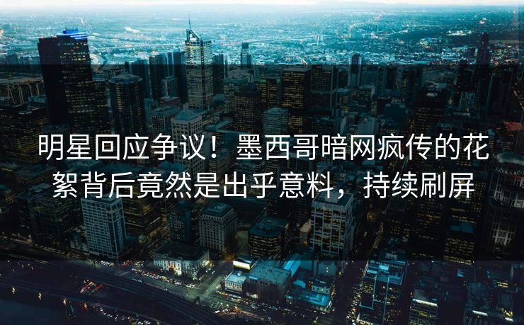 明星回应争议！墨西哥暗网疯传的花絮背后竟然是出乎意料，持续刷屏