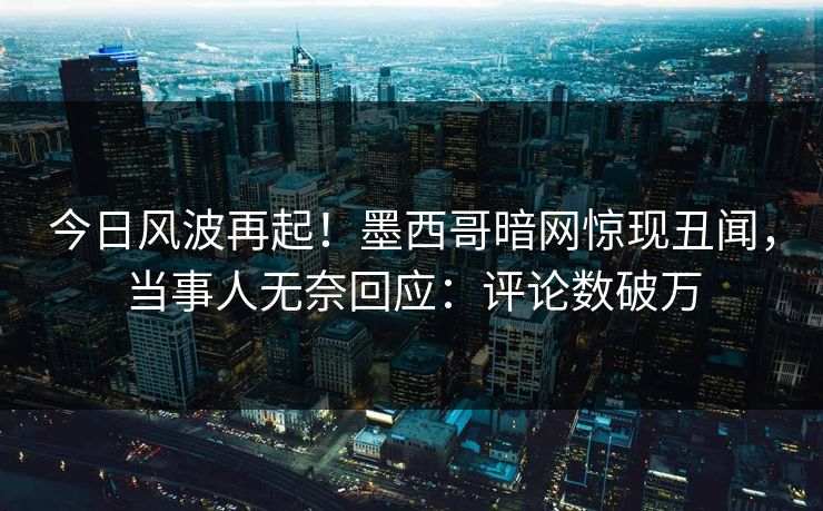 今日风波再起！墨西哥暗网惊现丑闻，当事人无奈回应：评论数破万