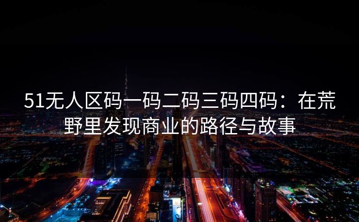 51无人区码一码二码三码四码：在荒野里发现商业的路径与故事