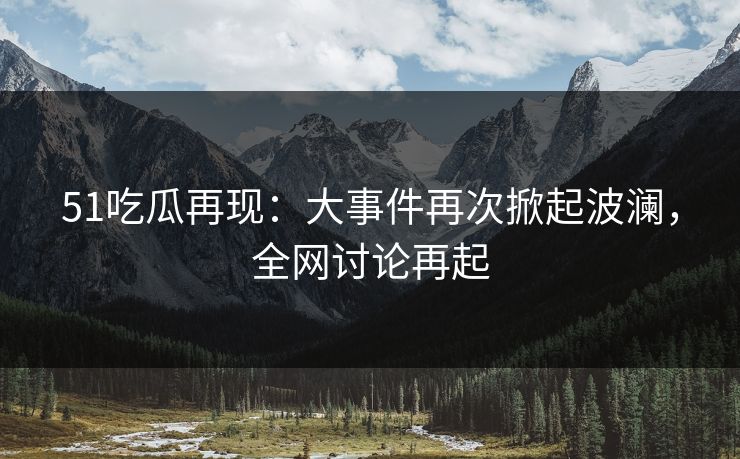 51吃瓜再现：大事件再次掀起波澜，全网讨论再起